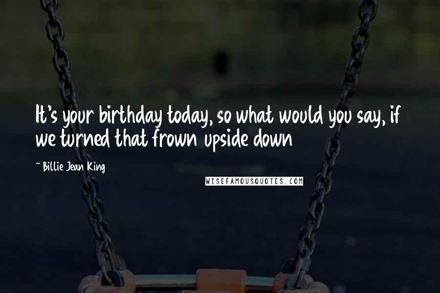 Billie Jean King Quotes: It's your birthday today, so what would you say, if we turned that frown upside down