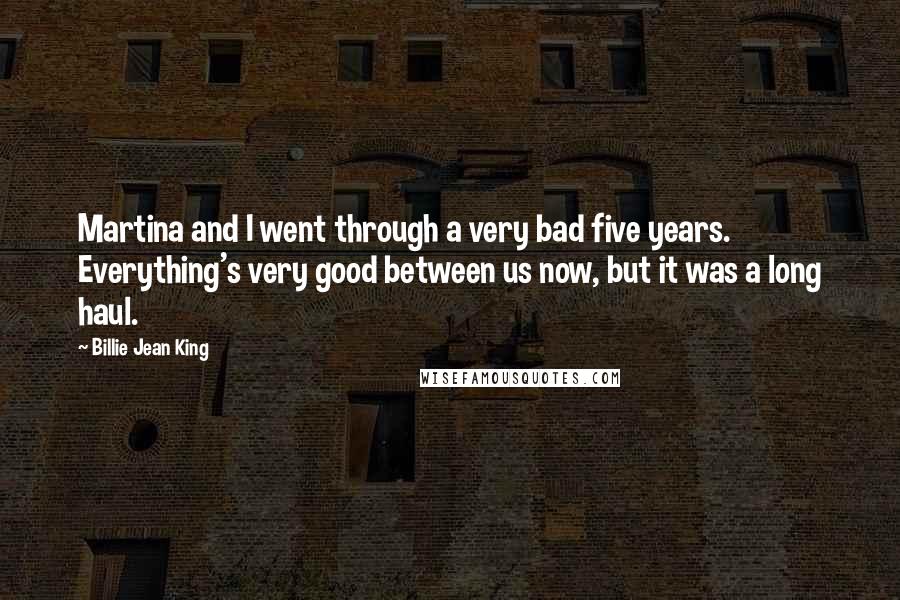 Billie Jean King Quotes: Martina and I went through a very bad five years. Everything's very good between us now, but it was a long haul.