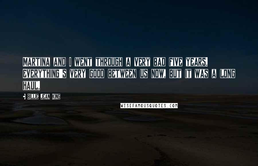 Billie Jean King Quotes: Martina and I went through a very bad five years. Everything's very good between us now, but it was a long haul.