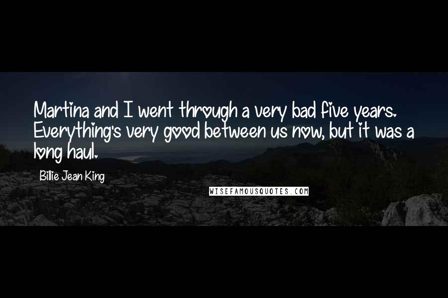 Billie Jean King Quotes: Martina and I went through a very bad five years. Everything's very good between us now, but it was a long haul.