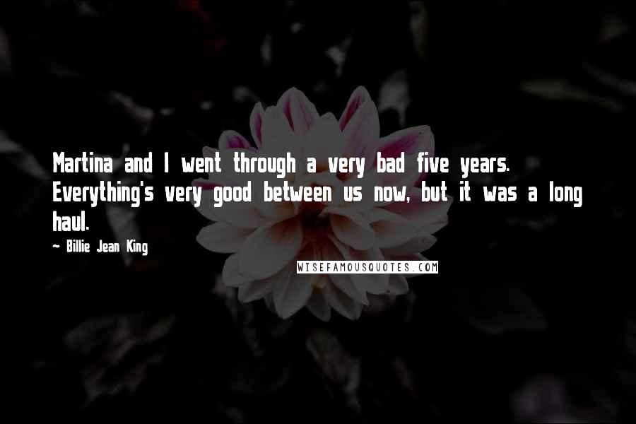 Billie Jean King Quotes: Martina and I went through a very bad five years. Everything's very good between us now, but it was a long haul.