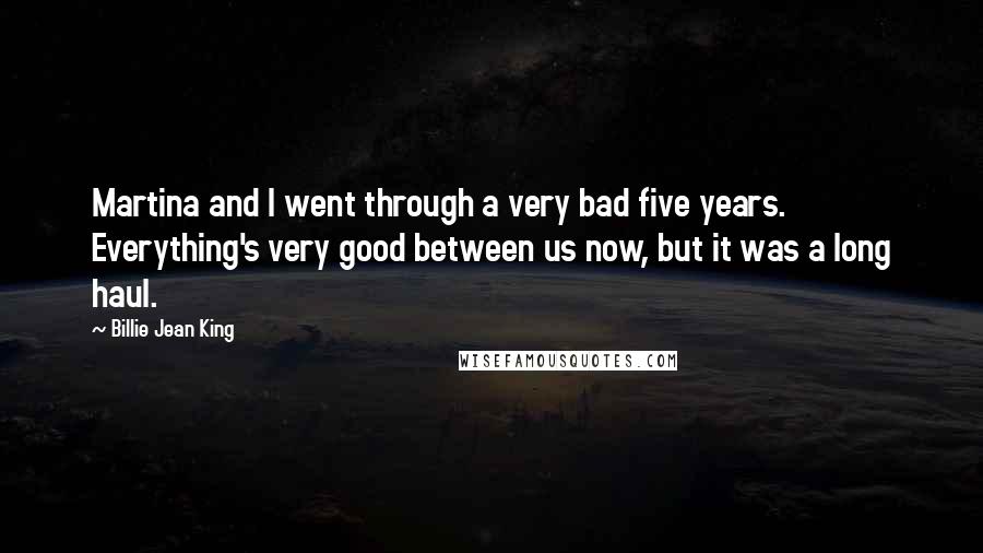 Billie Jean King Quotes: Martina and I went through a very bad five years. Everything's very good between us now, but it was a long haul.