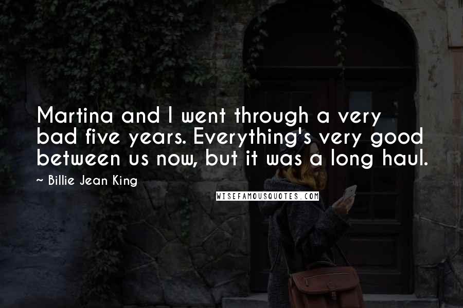 Billie Jean King Quotes: Martina and I went through a very bad five years. Everything's very good between us now, but it was a long haul.