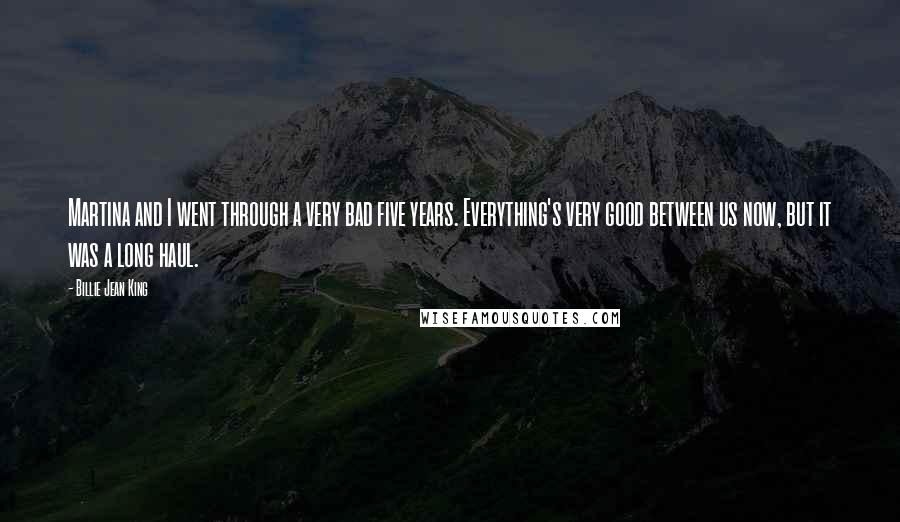 Billie Jean King Quotes: Martina and I went through a very bad five years. Everything's very good between us now, but it was a long haul.