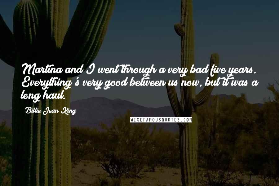 Billie Jean King Quotes: Martina and I went through a very bad five years. Everything's very good between us now, but it was a long haul.