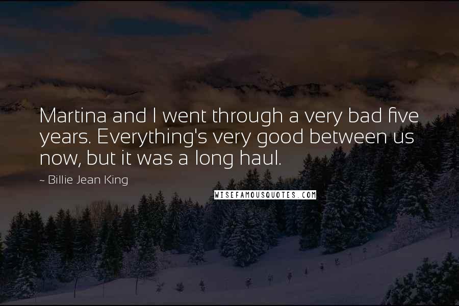 Billie Jean King Quotes: Martina and I went through a very bad five years. Everything's very good between us now, but it was a long haul.