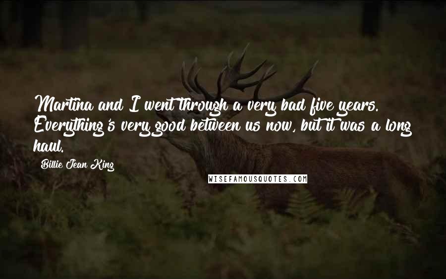 Billie Jean King Quotes: Martina and I went through a very bad five years. Everything's very good between us now, but it was a long haul.