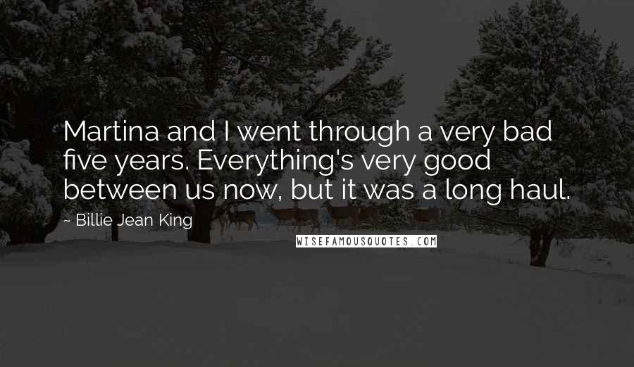 Billie Jean King Quotes: Martina and I went through a very bad five years. Everything's very good between us now, but it was a long haul.