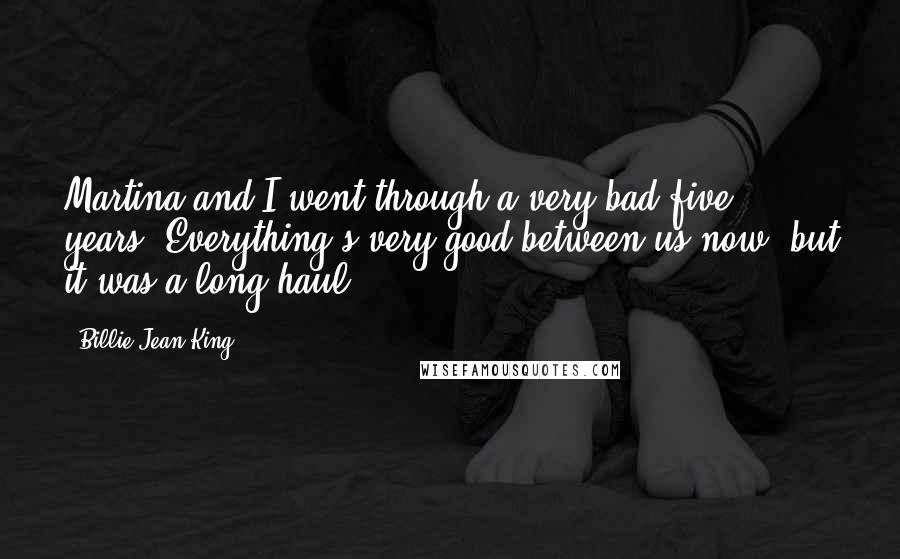 Billie Jean King Quotes: Martina and I went through a very bad five years. Everything's very good between us now, but it was a long haul.