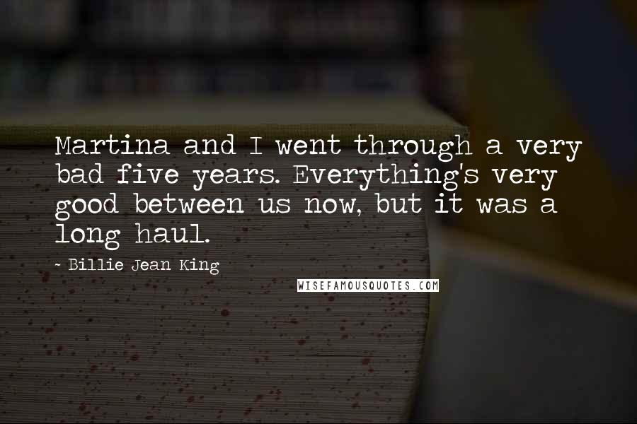 Billie Jean King Quotes: Martina and I went through a very bad five years. Everything's very good between us now, but it was a long haul.