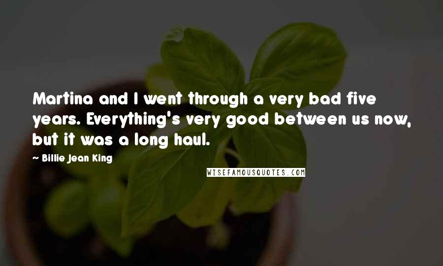 Billie Jean King Quotes: Martina and I went through a very bad five years. Everything's very good between us now, but it was a long haul.