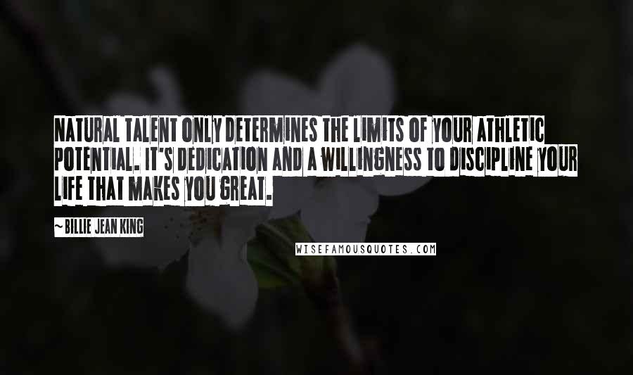 Billie Jean King Quotes: Natural talent only determines the limits of your athletic potential. It's dedication and a willingness to discipline your life that makes you great.