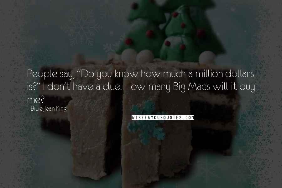 Billie Jean King Quotes: People say, "Do you know how much a million dollars is?" I don't have a clue. How many Big Macs will it buy me?