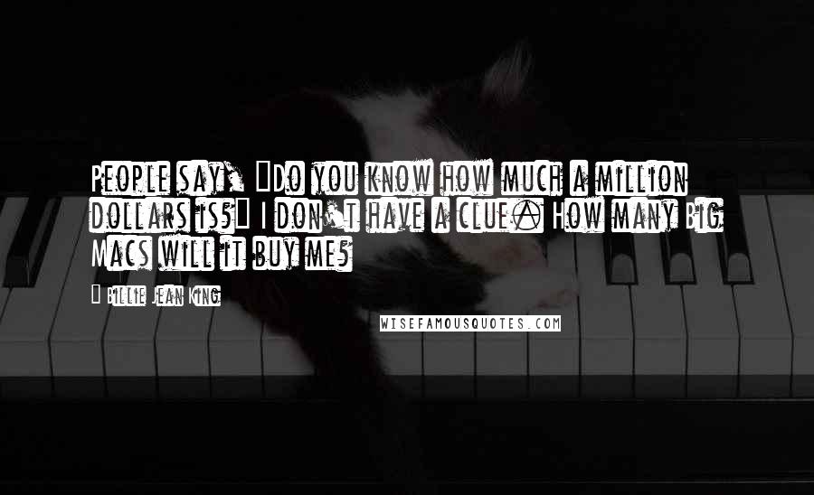 Billie Jean King Quotes: People say, "Do you know how much a million dollars is?" I don't have a clue. How many Big Macs will it buy me?