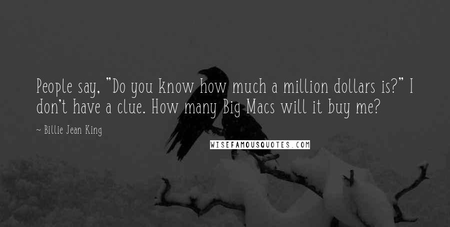 Billie Jean King Quotes: People say, "Do you know how much a million dollars is?" I don't have a clue. How many Big Macs will it buy me?