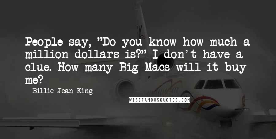 Billie Jean King Quotes: People say, "Do you know how much a million dollars is?" I don't have a clue. How many Big Macs will it buy me?