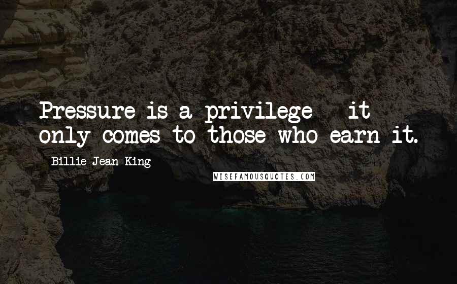 Billie Jean King Quotes: Pressure is a privilege - it only comes to those who earn it.
