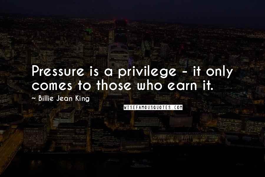 Billie Jean King Quotes: Pressure is a privilege - it only comes to those who earn it.