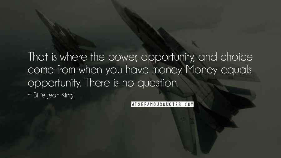 Billie Jean King Quotes: That is where the power, opportunity, and choice come from-when you have money. Money equals opportunity. There is no question.