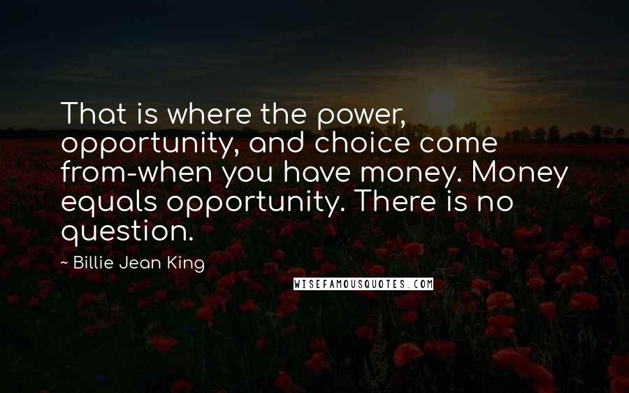 Billie Jean King Quotes: That is where the power, opportunity, and choice come from-when you have money. Money equals opportunity. There is no question.