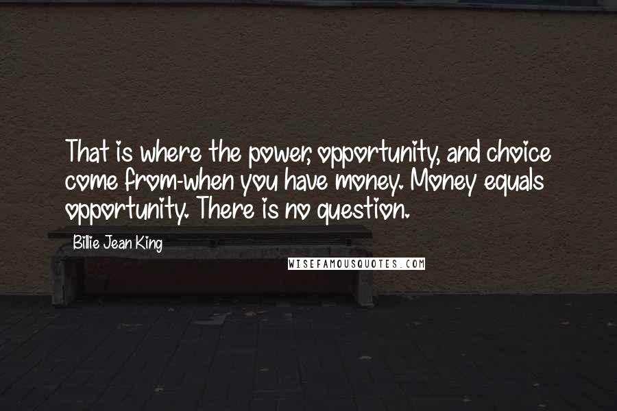 Billie Jean King Quotes: That is where the power, opportunity, and choice come from-when you have money. Money equals opportunity. There is no question.