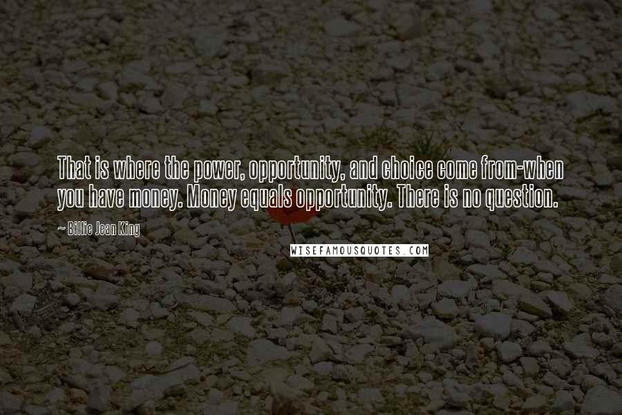 Billie Jean King Quotes: That is where the power, opportunity, and choice come from-when you have money. Money equals opportunity. There is no question.