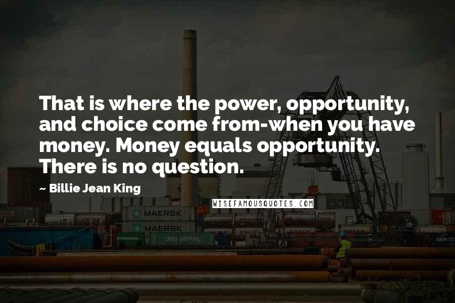 Billie Jean King Quotes: That is where the power, opportunity, and choice come from-when you have money. Money equals opportunity. There is no question.