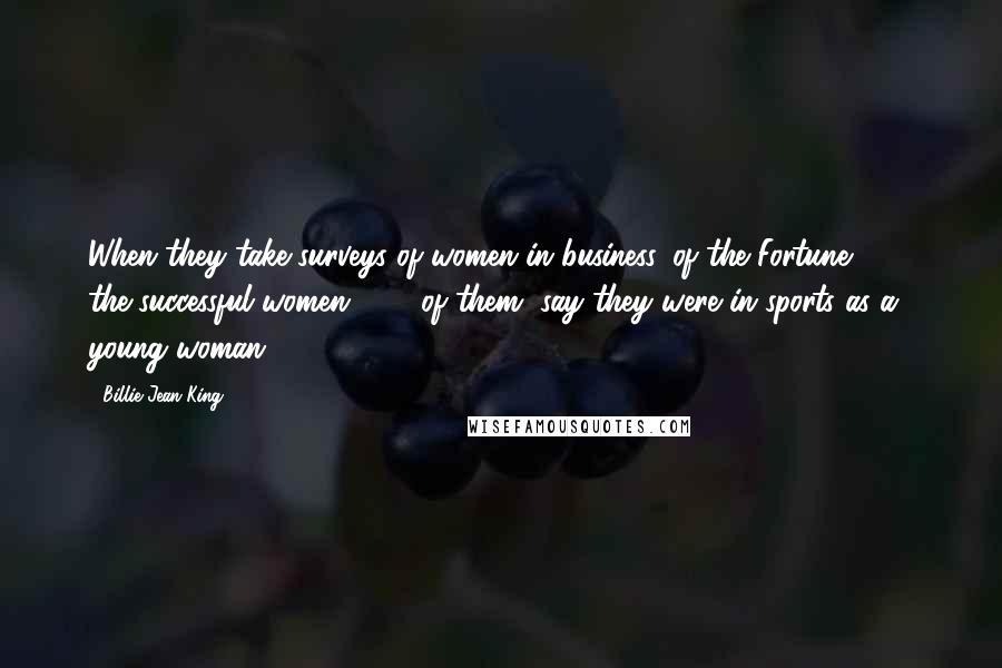 Billie Jean King Quotes: When they take surveys of women in business, of the Fortune 500, the successful women, 80% of them, say they were in sports as a young woman.