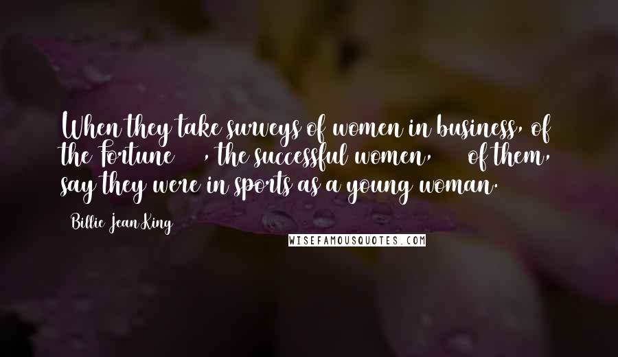 Billie Jean King Quotes: When they take surveys of women in business, of the Fortune 500, the successful women, 80% of them, say they were in sports as a young woman.