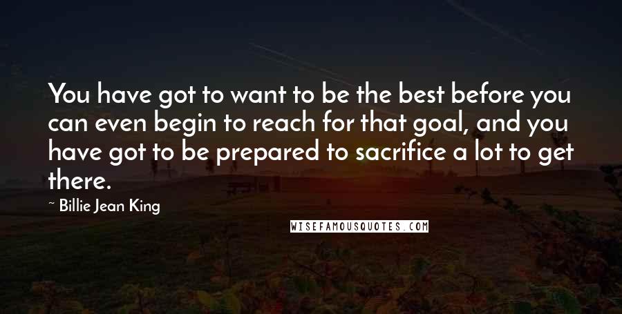 Billie Jean King Quotes: You have got to want to be the best before you can even begin to reach for that goal, and you have got to be prepared to sacrifice a lot to get there.