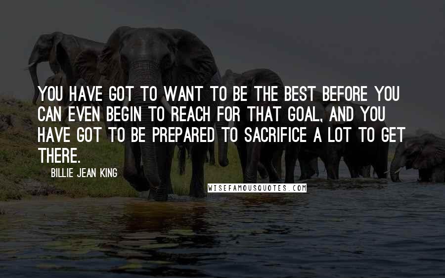 Billie Jean King Quotes: You have got to want to be the best before you can even begin to reach for that goal, and you have got to be prepared to sacrifice a lot to get there.