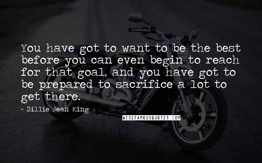 Billie Jean King Quotes: You have got to want to be the best before you can even begin to reach for that goal, and you have got to be prepared to sacrifice a lot to get there.