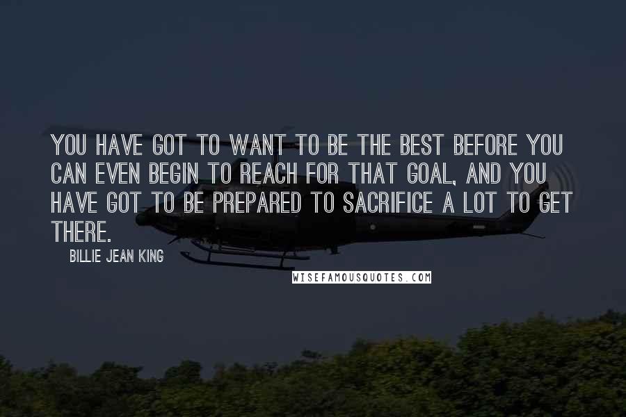 Billie Jean King Quotes: You have got to want to be the best before you can even begin to reach for that goal, and you have got to be prepared to sacrifice a lot to get there.