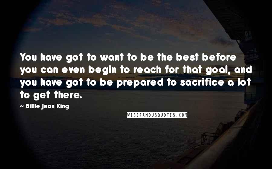 Billie Jean King Quotes: You have got to want to be the best before you can even begin to reach for that goal, and you have got to be prepared to sacrifice a lot to get there.