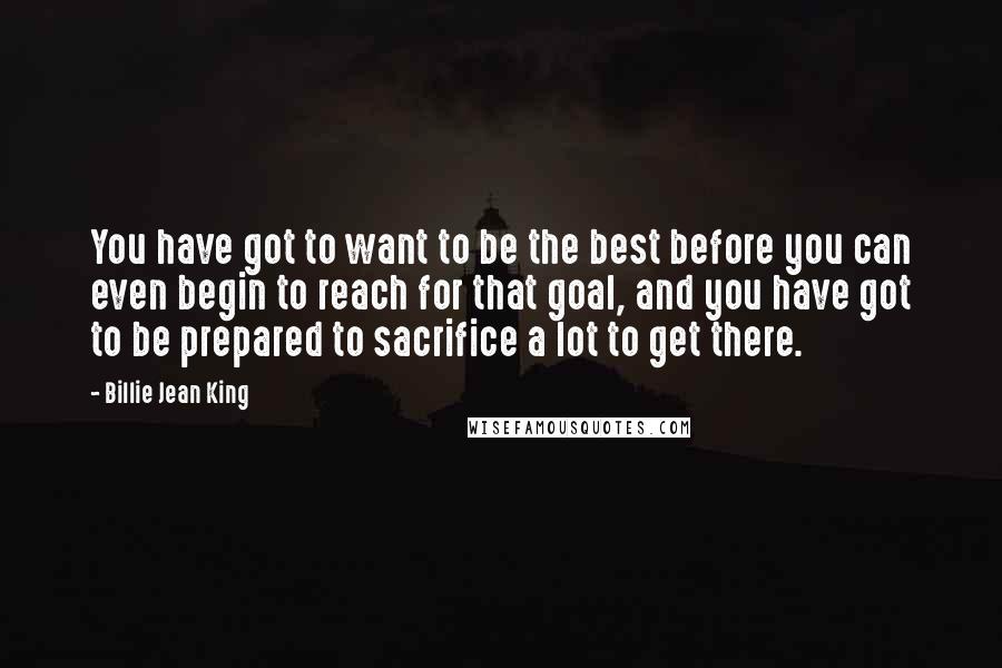 Billie Jean King Quotes: You have got to want to be the best before you can even begin to reach for that goal, and you have got to be prepared to sacrifice a lot to get there.