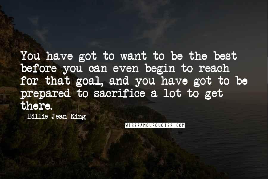 Billie Jean King Quotes: You have got to want to be the best before you can even begin to reach for that goal, and you have got to be prepared to sacrifice a lot to get there.