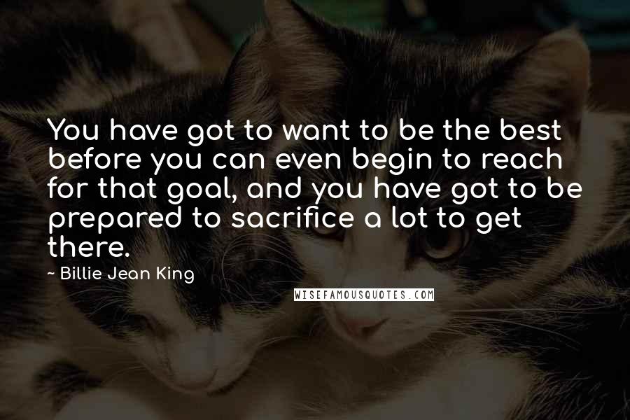 Billie Jean King Quotes: You have got to want to be the best before you can even begin to reach for that goal, and you have got to be prepared to sacrifice a lot to get there.