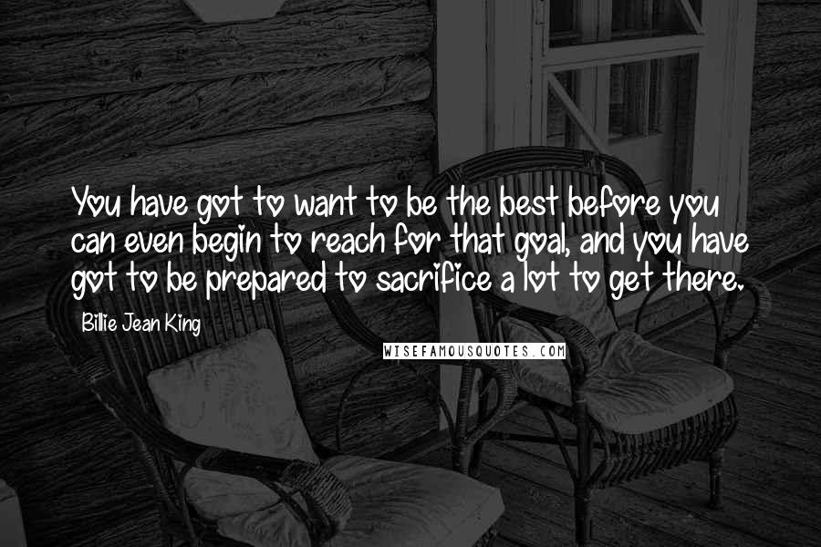 Billie Jean King Quotes: You have got to want to be the best before you can even begin to reach for that goal, and you have got to be prepared to sacrifice a lot to get there.