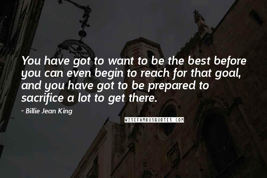 Billie Jean King Quotes: You have got to want to be the best before you can even begin to reach for that goal, and you have got to be prepared to sacrifice a lot to get there.