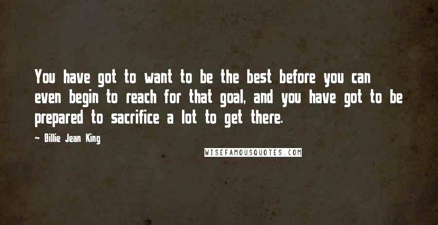 Billie Jean King Quotes: You have got to want to be the best before you can even begin to reach for that goal, and you have got to be prepared to sacrifice a lot to get there.