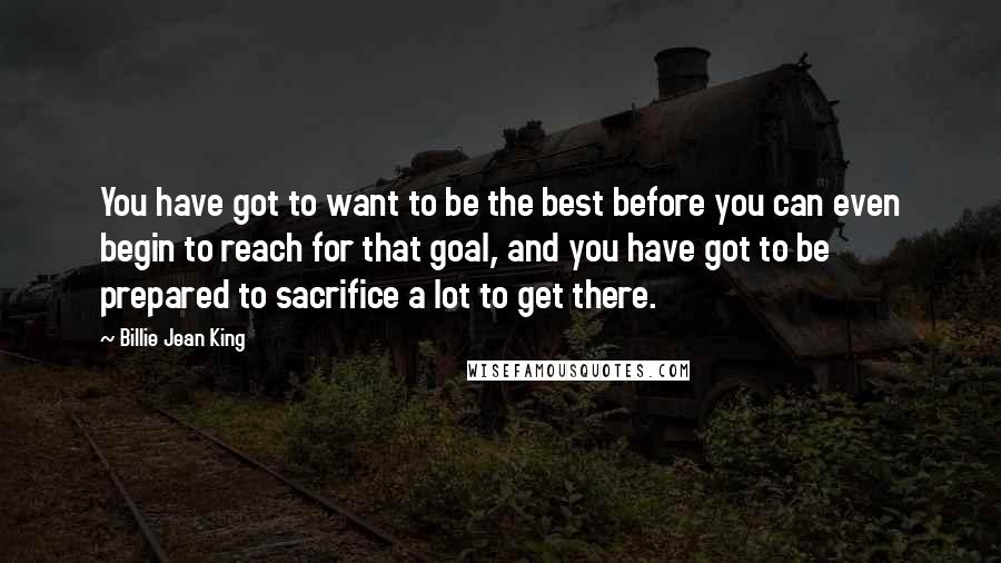 Billie Jean King Quotes: You have got to want to be the best before you can even begin to reach for that goal, and you have got to be prepared to sacrifice a lot to get there.