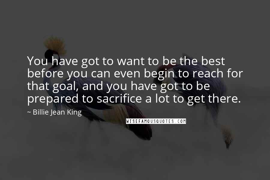 Billie Jean King Quotes: You have got to want to be the best before you can even begin to reach for that goal, and you have got to be prepared to sacrifice a lot to get there.