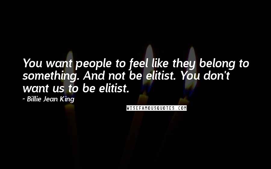 Billie Jean King Quotes: You want people to feel like they belong to something. And not be elitist. You don't want us to be elitist.