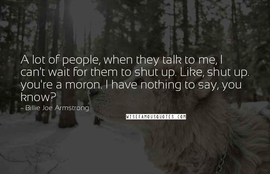 Billie Joe Armstrong Quotes: A lot of people, when they talk to me, I can't wait for them to shut up. Like, shut up. you're a moron. I have nothing to say, you know?