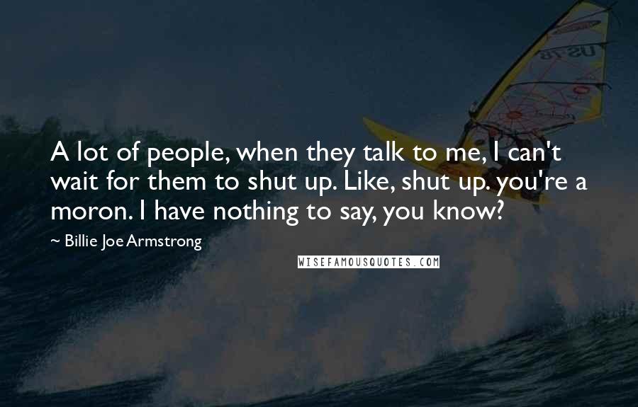 Billie Joe Armstrong Quotes: A lot of people, when they talk to me, I can't wait for them to shut up. Like, shut up. you're a moron. I have nothing to say, you know?