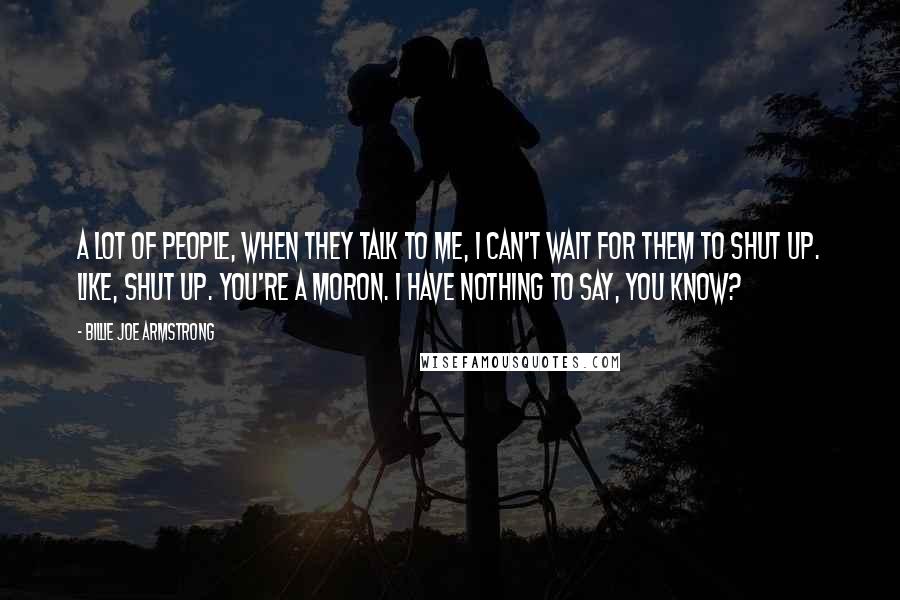 Billie Joe Armstrong Quotes: A lot of people, when they talk to me, I can't wait for them to shut up. Like, shut up. you're a moron. I have nothing to say, you know?