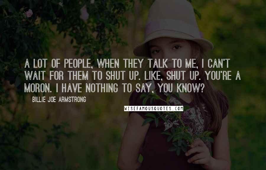 Billie Joe Armstrong Quotes: A lot of people, when they talk to me, I can't wait for them to shut up. Like, shut up. you're a moron. I have nothing to say, you know?