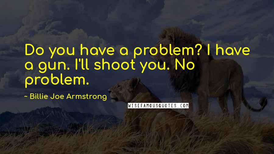 Billie Joe Armstrong Quotes: Do you have a problem? I have a gun. I'll shoot you. No problem.