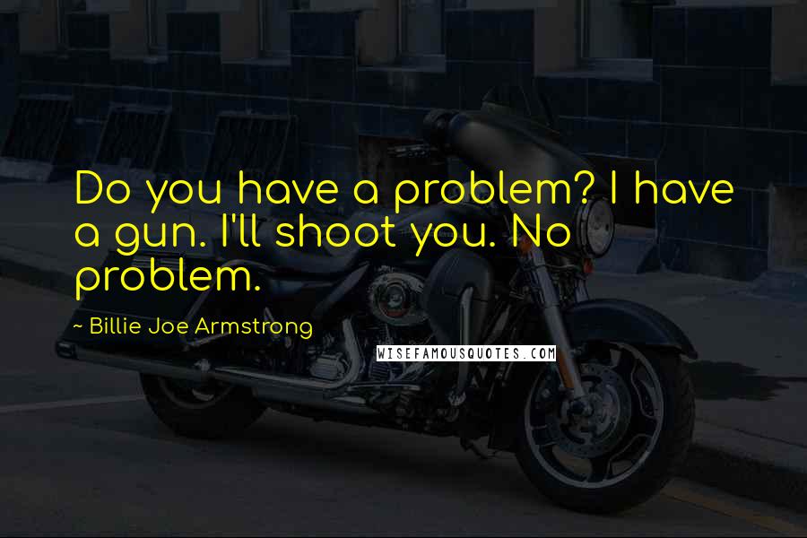 Billie Joe Armstrong Quotes: Do you have a problem? I have a gun. I'll shoot you. No problem.