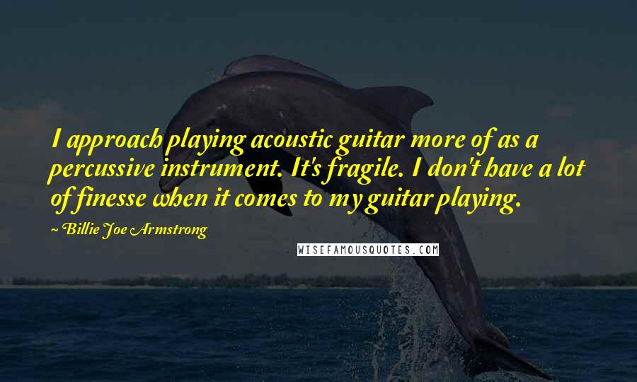 Billie Joe Armstrong Quotes: I approach playing acoustic guitar more of as a percussive instrument. It's fragile. I don't have a lot of finesse when it comes to my guitar playing.